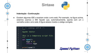 Indentação - Continuação:
● Existem algumas IDE’s mostram onde o erro está. Por exemplo, na figura acima,
estamos usamos a IDE Spyder que, automaticamente, aponta com um x
vermelho onde o erro está. A figura abaixo mostra o código corrigido.
Sintaxe
 