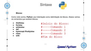 Blocos:
Como visto acima, Python usa indentação como delimitação de blocos. Abaixo vemos
os comandos que aceitam blocos:
● if/elif/else
● for/else
● while/else
● def
● try/except /finally/else
● class
● with
Sintaxe
 