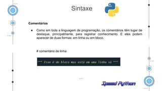 Comentários
● Como em toda a linguagem de programação, os comentários têm lugar de
destaque, principalmente, para registrar conhecimento. E eles podem
aparecer de duas formas: em linha ou em bloco.
# comentário de linha
Sintaxe
 