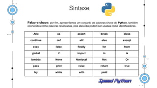 Palavra-chave: por fim, apresentamos um conjunto de palavras-chave do Python, também
conhecidas como palavras reservadas, pois elas não podem ser usadas como identificadores.
Sintaxe
And as assert break class
continue def elif else except
exec false finally for from
global if import in is
lambda None Nonlocal Not Or
pass print raise return true
try while with yield
 