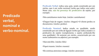 Predicado
verbal,
nominal e
verbo-nominal.
Predicado Verbal: indica uma ação, sendo constituído por um
núcleo, que é um verbo nocional (verbo que indica uma ação).
Nesse caso, não há presença de predicativo do sujeito, por
exemplo:
•Nós caminhamos muito hoje. (núcleo: caminhamos)
•Cheguei hoje de viagem. (núcleo: cheguei) •O cliente perdeu os
documentos. (núcleo: perdeu).
Predicado Nominal: indica estado ou qualidade, sendo
constituído por um verbo de ligação (verbo que indica estado) e o
predicativo do sujeito (complementa o sujeito atribuindo-lhe
uma qualidade). Há somente um núcleo, caracterizado por um
nome (substantivo ou adjetivo), por exemplo:
•Alan está feliz. (núcleo: feliz)
•Fiquei exausta. (núcleo: exausta)
•Ele continua atencioso comigo. (núcleo: atencioso)
 