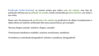 Predicado Verbo-Nominal: ao mesmo tempo que indica ação do sujeito, esse tipo de
predicado informa sua qualidade ou estado, sendo constituído por dois núcleos: um nome e
um verbo.
Nesse caso, há presença de predicativo do sujeito ou predicativo do objeto (complementa o
objeto direto ou indireto, atribuindo-lhes uma característica), por exemplo:
•Suzana chegou cansada. (núcleos: chegou, cansada)
•Terminaram satisfeitos o trabalho. (núcleos: terminaram, satisfeitos)
•Considerou a caminhada desagradável. (núcleos: considerou, desagradável)
 
