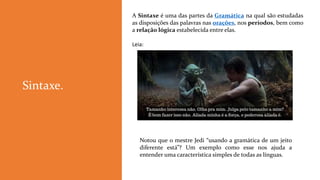 A Sintaxe é uma das partes da Gramática na qual são estudadas
as disposições das palavras nas orações, nos períodos, bem como
a relação lógica estabelecida entre elas.
Leia:
Sintaxe.
Notou que o mestre Jedi “usando a gramática de um jeito
diferente está”? Um exemplo como esse nos ajuda a
entender uma característica simples de todas as línguas.
 
