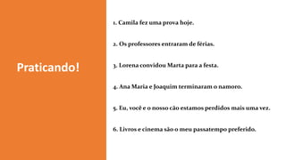 1. Camila fez uma prova hoje.
2. Os professores entraram de férias.
3. Lorena convidou Marta para a festa.
4. Ana Maria e Joaquim terminaram o namoro.
5. Eu, você e o nosso cão estamos perdidos mais uma vez.
6. Livros e cinema são o meu passatempo preferido.
Praticando!
 
