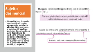Sujeito
desinencial
• O sujeito também pode
ser classificado como
desinencial, oculto ou
elíptico. Nos exemplos,
o sujeito está oculto e
pode ser determinado ou
pela desinência do
verbo (no primeiro caso)
ou pelo contexto (no
segundo). A esses tipos
de sujeito dá-se o nome
de sujeito desinencial,
oculto ou elíptico.
 