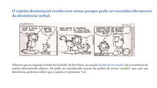 O sujeito desinencial recebe esse nome porque pode ser reconhecido através
da desinência verbal.
Observe que na segunda tirinha de Garfield, de Jim Davis, na oração Acabei de me mudar, há a ocorrência do
sujeito determinado elíptico. Ele pôde ser reconhecido através da análise do termo “acabei”, que, por sua
desinência, podemos inferir que o sujeito é o pronome “eu”.
 