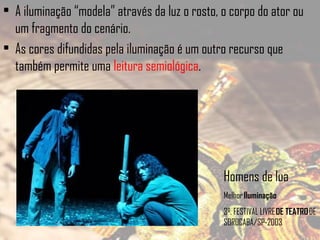 • A iluminação “modela” através da luz o rosto, o corpo do ator ou
um fragmento do cenário.
• As cores difundidas pela iluminação é um outro recurso que
também permite uma leitura semiológica.

Homens de lua
Melhor Iluminação 
3º. FESTIVAL LIVRE DE TEATRO DE
SOROCABA/SP-2003

 
