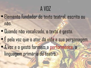 A VOZ
• Elemento fundador do texto teatral, escrito ou
não.
• Quando não vocalizado, o texto é gesto.
• É pela voz que o ator dá vida a sua personagem.
• A voz e o gesto formam a performance, a
linguagem primária do teatro.

 