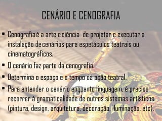 CENÁRIO E CENOGRAFIA
• Cenografia é a arte e ciência de projetar e executar a
instalação de cenários para espetáculos teatrais ou
cinematográficos. 
• O cenário faz parte da cenografia.
• Determina o espaço e o tempo da ação teatral.
• Para entender o cenário enquanto linguagem, é preciso
recorrer à gramaticalidade de outros sistemas artísticos
(pintura, design, arquitetura, decoração, iluminação, etc).

 