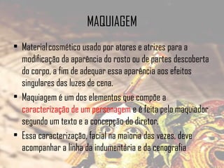 MAQUIAGEM
• Material cosmético usado por atores e atrizes para a
modificação da aparência do rosto ou de partes descoberta
do corpo, a fim de adequar essa aparência aos efeitos
singulares das luzes de cena.
• Maquiagem é um dos elementos que compõe a
caracterização de um personagem e é feita pelo maquiador
segundo um texto e a concepção do diretor.
• Essa caracterização, facial na maioria das vezes, deve
acompanhar a linha da indumentária e da cenografia

 