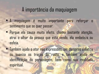 A importância da maquiagem
• A maquiagem é muito importante para reforçar o
sentimento que se quer passar.
• Porque ela causa muito efeito, chama bastante atenção,
atrai o olhar da pessoa que está vendo, ela embeleza ou
enfeia.
• Também ajuda o ator nas expressões, um contorno enfatiza
ou suaviza os traços do rosto, e também ajuda na
identificação do personagem, bem como sua realidade
espiritual.

 