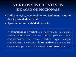 VERBOS SINIFICATIVOS
(DE AÇÃO OU NOCIONAIS)
 Indicam ação, acontecimento, fenômeno natural,
desejo, atividade mental.
 Apresentam transitividade ou não.
A transitividade verbal é a necessidade que alguns
verbos apresentam de ter outras palavras como
complemento. A esses verbos que exigem
complemento chamamos de transitivos e aos que não
exigem complemento chamamos de intransitivos.
 