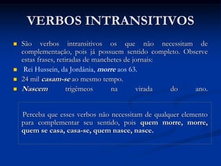 VERBOS INTRANSITIVOS
 São verbos intransitivos os que não necessitam de
complementação, pois já possuem sentido completo. Observe
estas frases, retiradas de manchetes de jornais:
 Rei Hussein, da Jordânia, morre aos 63.
 24 mil casam-se ao mesmo tempo.
 Nascem trigêmeos na virada do ano.
Perceba que esses verbos não necessitam de qualquer elemento
para complementar seu sentido, pois quem morre, morre,
quem se casa, casa-se, quem nasce, nasce.
 