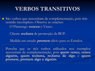 VERBOS TRANSITIVOS
 São verbos que necessitam de complementação, pois têm
sentido incompleto. Observe as orações:
O Flamengo venceu o Vasco.
Cliente reclama de promoção da BCP.
Medida em estudo promete alívio para os Estados.
Perceba que os três verbos utilizados nos exemplos
necessitam de complementação, pois quem vence, vence
alguém, quem reclama, reclama de algo e quem
promete, promete algo a alguém.
 