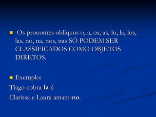  Os pronomes oblíquos o, a, os, as, lo, la, los,
las, no, na, nos, nas SÓ PODEM SER
CLASSIFICADOS COMO OBJETOS
DIRETOS.
 Exemplo:
Tiago cobra-la-á
Clarissa e Laura amam-no.
 