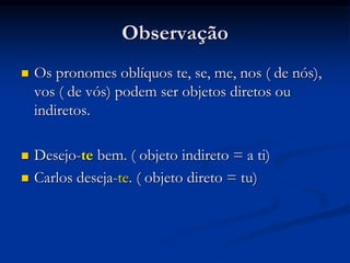 Observação
 Os pronomes oblíquos te, se, me, nos ( de nós),
vos ( de vós) podem ser objetos diretos ou
indiretos.
 Desejo-te bem. ( objeto indireto = a ti)
 Carlos deseja-te. ( objeto direto = tu)
 