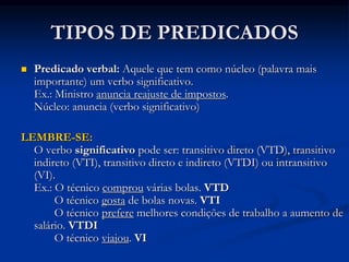 TIPOS DE PREDICADOS
 Predicado verbal: Aquele que tem como núcleo (palavra mais
importante) um verbo significativo.
Ex.: Ministro anuncia reajuste de impostos.
Núcleo: anuncia (verbo significativo)
LEMBRE-SE:
O verbo significativo pode ser: transitivo direto (VTD), transitivo
indireto (VTI), transitivo direto e indireto (VTDI) ou intransitivo
(VI).
Ex.: O técnico comprou várias bolas. VTD
O técnico gosta de bolas novas. VTI
O técnico prefere melhores condições de trabalho a aumento de
salário. VTDI
O técnico viajou. VI
 