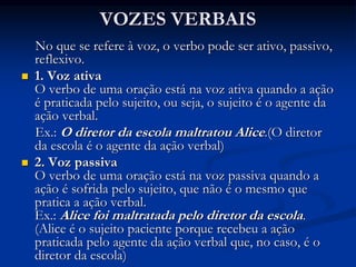 VOZES VERBAIS
No que se refere à voz, o verbo pode ser ativo, passivo,
reflexivo.
 1. Voz ativa
O verbo de uma oração está na voz ativa quando a ação
é praticada pelo sujeito, ou seja, o sujeito é o agente da
ação verbal.
Ex.: O diretor da escola maltratou Alice.(O diretor
da escola é o agente da ação verbal)
 2. Voz passiva
O verbo de uma oração está na voz passiva quando a
ação é sofrida pelo sujeito, que não é o mesmo que
pratica a ação verbal.
Ex.: Alice foi maltratada pelo diretor da escola.
(Alice é o sujeito paciente porque recebeu a ação
praticada pelo agente da ação verbal que, no caso, é o
diretor da escola)
 