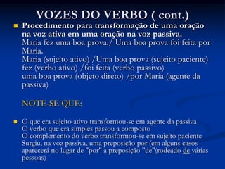 VOZES DO VERBO ( cont.)
 Procedimento para transformação de uma oração
na voz ativa em uma oração na voz passiva.
Maria fez uma boa prova./ Uma boa prova foi feita por
Maria.
Maria (sujeito ativo) /Uma boa prova (sujeito paciente)
fez (verbo ativo) /foi feita (verbo passivo)
uma boa prova (objeto direto) /por Maria (agente da
passiva)
NOTE-SE QUE:
 O que era sujeito ativo transformou-se em agente da passiva
O verbo que era simples passou a composto
O complemento do verbo transformou-se em sujeito paciente
Surgiu, na voz passiva, uma preposição por (em alguns casos
aparecerá no lugar de "por" a preposição "de"(rodeado de várias
pessoas)
 