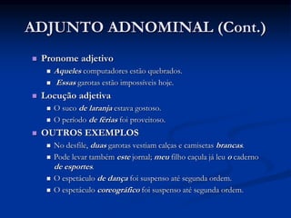 ADJUNTO ADNOMINAL (Cont.)
 Pronome adjetivo
 Aqueles computadores estão quebrados.
 Essas garotas estão impossíveis hoje.
 Locução adjetiva
 O suco de laranja estava gostoso.
 O período de férias foi proveitoso.
 OUTROS EXEMPLOS
 No desfile, duas garotas vestiam calças e camisetas brancas.
 Pode levar também este jornal; meu filho caçula já leu o caderno
de esportes.
 O espetáculo de dança foi suspenso até segunda ordem.
 O espetáculo coreográfico foi suspenso até segunda ordem.
 