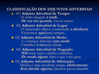 CLASSIFICAÇÃO DOS ADJUNTOS ADVERBIAIS
 01) Adjunto Adverbial de Tempo:
O avião chegará à tarde.
De vez em quando, vou ao teatro
 02) Adjunto Adverbial de Lugar:
O namorado olhava a namorada a distância.
Viveremos aqui para sempre.
 03) Adjunto Adverbial de Modo:
A s crianças falavam com medo.
Caminhei à toa pela cidade.
 04) Adjunto Adverbial de Negação:
Não terás mais a minha confiança.
De modo algum, farei o que você quer.
 05) Adjunto Adverbial de Afirmação:
Denise é uma excelente amiga, efetivamente.
Sem dúvida alguma, faremos prova amanhã.
 