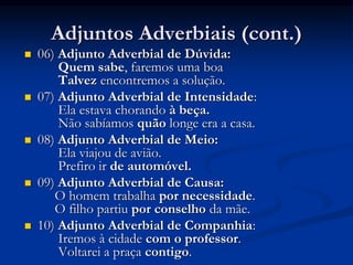 Adjuntos Adverbiais (cont.)
 06) Adjunto Adverbial de Dúvida:
Quem sabe, faremos uma boa
Talvez encontremos a solução.
 07) Adjunto Adverbial de Intensidade:
Ela estava chorando à beça.
Não sabíamos quão longe era a casa.
 08) Adjunto Adverbial de Meio:
Ela viajou de avião.
Prefiro ir de automóvel.
 09) Adjunto Adverbial de Causa:
O homem trabalha por necessidade.
O filho partiu por conselho da mãe.
 10) Adjunto Adverbial de Companhia:
Iremos à cidade com o professor.
Voltarei a praça contigo.
 