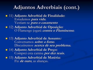 Adjuntos Adverbiais (cont.)
 11) Adjunto Adverbial de Finalidade:
Estudemos para vida.
Vestiam-se para o casamento
 12) Adjunto Adverbial de Oposição:
O Flamengo jogará contra o Fluminense.
 13) Adjunto Adverbial de Assunto:
Conversamos sobre a fome.
Discutiremos acerca de seu problema.
 14) Adjunto Adverbial de Preço:
Comprei esta camisa por dez reais.
 15) Adjunto Adverbial de Matéria:
Fiz de ouro, as alianças.
 