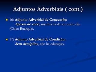Adjuntos Adverbiais ( cont.)
 16) Adjunto Adverbial de Concessão:
Apesar de você, amanhã há de ser outro dia.
(Chico Buarque).
 17) Adjunto Adverbial de Condição:
Sem disciplina, não há educação.
 