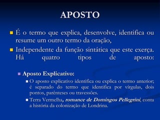 APOSTO
 É o termo que explica, desenvolve, identifica ou
resume um outro termo da oração,
 Independente da função sintática que este exerça.
Há quatro tipos de aposto:
 Aposto Explicativo:
 O aposto explicativo identifica ou explica o termo anterior;
é separado do termo que identifica por vírgulas, dois
pontos, parênteses ou travessões.
 Terra Vermelha, romance de Domingos Pellegrini, conta
a história da colonização de Londrina.
 