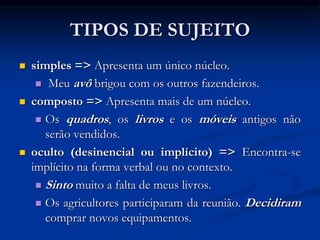 TIPOS DE SUJEITO
 simples => Apresenta um único núcleo.
 Meu avô brigou com os outros fazendeiros.
 composto => Apresenta mais de um núcleo.
 Os quadros, os livros e os móveis antigos não
serão vendidos.
 oculto (desinencial ou implícito) => Encontra-se
implícito na forma verbal ou no contexto.
 Sinto muito a falta de meus livros.
 Os agricultores participaram da reunião. Decidiram
comprar novos equipamentos.
 