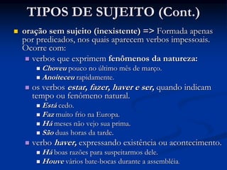 TIPOS DE SUJEITO (Cont.)
 oração sem sujeito (inexistente) => Formada apenas
por predicados, nos quais aparecem verbos impessoais.
Ocorre com:
 verbos que exprimem fenômenos da natureza:
 Choveu pouco no último mês de março.
 Anoiteceu rapidamente.
 os verbos estar, fazer, haver e ser, quando indicam
tempo ou fenômeno natural.
 Está cedo.
 Faz muito frio na Europa.
 Há meses não vejo sua prima.
 São duas horas da tarde.
 verbo haver, expressando existência ou acontecimento.
 Há boas razões para suspeitarmos dele.
 Houve vários bate-bocas durante a assembléia.
 
