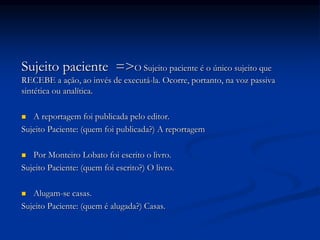 Sujeito paciente =>O Sujeito paciente é o único sujeito que
RECEBE a ação, ao invés de executá-la. Ocorre, portanto, na voz passiva
sintética ou analítica.
 A reportagem foi publicada pelo editor.
Sujeito Paciente: (quem foi publicada?) A reportagem
 Por Monteiro Lobato foi escrito o livro.
Sujeito Paciente: (quem foi escrito?) O livro.
 Alugam-se casas.
Sujeito Paciente: (quem é alugada?) Casas.
 