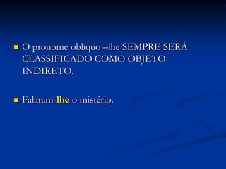  O pronome oblíquo –lhe SEMPRE SERÁ
CLASSIFICADO COMO OBJETO
INDIRETO.
 Falaram-lhe o mistério.
 
