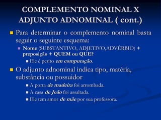 COMPLEMENTO NOMINAL X
ADJUNTO ADNOMINAL ( cont.)
 Para determinar o complemento nominal basta
seguir o seguinte esquema:
 Nome (SUBSTANTIVO, ADJETIVO,ADVÉRBIO) +
preposição + QUEM ou QUE?
 Ele é perito em computação.
 O adjunto adnominal indica tipo, matéria,
substância ou possuidor
 A porta de madeira foi arrombada.
 A casa de João foi assaltada.
 Ele tem amor de mãe por sua professora.
 