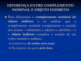 DIFERENÇA ENTRE COMPLEMENTO
NOMINAL E OBJETO INDIRETO
 Para diferenciar o complemento nominal do
objeto indireto é só analisar que o
complemento nominal complementa o sentido
dos nomes – substantivo, adjetivo e advérbio – e
o objeto indireto completa o sentido de um
verbo transitivo indireto.
 Lembrei-me de minha terra natal.
 Ela manteve seu gosto pelo luxo.
 