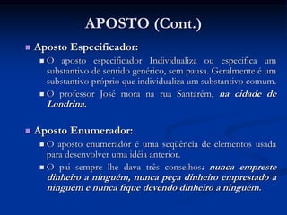 APOSTO (Cont.)
 Aposto Especificador:
 O aposto especificador Individualiza ou especifica um
substantivo de sentido genérico, sem pausa. Geralmente é um
substantivo próprio que individualiza um substantivo comum.
 O professor José mora na rua Santarém, na cidade de
Londrina.
 Aposto Enumerador:
 O aposto enumerador é uma seqüência de elementos usada
para desenvolver uma idéia anterior.
 O pai sempre lhe dava três conselhos: nunca empreste
dinheiro a ninguém, nunca peça dinheiro emprestado a
ninguém e nunca fique devendo dinheiro a ninguém.
 