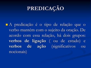PREDICAÇÃO
 A predicação é o tipo de relação que o
verbo mantém com o sujeito da oração. De
acordo com essa relação, há dois grupos:
verbos de ligação ( ou de estado) e
verbos de ação (significativos ou
nocionais)
 