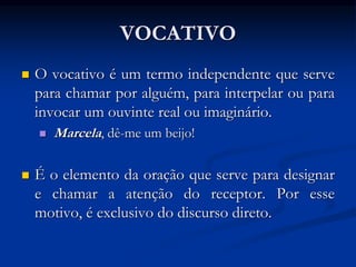 VOCATIVO
 O vocativo é um termo independente que serve
para chamar por alguém, para interpelar ou para
invocar um ouvinte real ou imaginário.
 Marcela, dê-me um beijo!
 É o elemento da oração que serve para designar
e chamar a atenção do receptor. Por esse
motivo, é exclusivo do discurso direto.
 