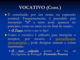 VOCATIVO (Cont.)
 É constituído por um nome ou expressão
nominal. Frequentemente, é precedido pela
interjeição "ó" e tanto pode aparecer no
princípio, como no meio ou no final da oração.
 Ó Tiago, escuta o que te digo!
 Como o vocativo é utilizado para interpelar o
receptor, por recurso à personificação
(prosopopéia) , pode designar animais e coisas
inanimadas.
 Ó mar salgado, quanto do teu sal
São lágrimas de Portugal! (Fernando Pessoa)
 