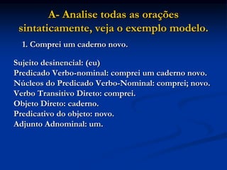 A- Analise todas as orações
sintaticamente, veja o exemplo modelo.
1. Comprei um caderno novo.
Sujeito desinencial: (eu)
Predicado Verbo-nominal: comprei um caderno novo.
Núcleos do Predicado Verbo-Nominal: comprei; novo.
Verbo Transitivo Direto: comprei.
Objeto Direto: caderno.
Predicativo do objeto: novo.
Adjunto Adnominal: um.
 