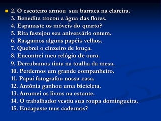  2. O escoteiro armou sua barraca na clareira.
3. Benedita trocou a água das flores.
4. Espanaste os móveis do quarto?
5. Rita festejou seu aniversário ontem.
6. Rasgamos alguns papéis velhos.
7. Quebrei o cinzeiro de louça.
8. Encontrei meu relógio de ouro.
9. Derrubamos tinta na toalha da mesa.
10. Perdemos um grande companheiro.
11. Papai fotografou nossa casa.
12. Antônia ganhou uma bicicleta.
13. Arrumei os livros na estante.
14. O trabalhador vestiu sua roupa domingueira.
15. Encapaste teus cadernos?
 