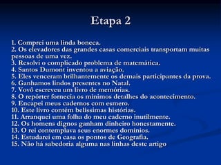 Etapa 2
1. Comprei uma linda boneca.
2. Os elevadores das grandes casas comerciais transportam muitas
pessoas de uma vez.
3. Resolvi o complicado problema de matemática.
4. Santos Dumont inventou a aviação.
5. Eles venceram brilhantemente os demais participantes da prova.
6. Ganhamos lindos presentes no Natal.
7. Vovô escreveu um livro de memórias.
8. O repórter fornecia os mínimos detalhes do acontecimento.
9. Encapei meus cadernos com esmero.
10. Este livro contém belíssimas histórias.
11. Arranquei uma folha do meu caderno inutilmente.
12. Os homens dignos ganham dinheiro honestamente.
13. O rei contemplava seus enormes domínios.
14. Estudarei em casa os pontos de Geografia.
15. Não há sabedoria alguma nas linhas deste artigo
 