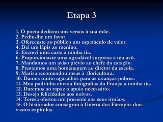 Etapa 3
1. O poeta dedicou uns versos à sua mãe.
2. Pediu-lhe um favor.
3. Ofereceste ao público um espetáculo de valor.
4. Dei um lápis ao menino.
5. Escrevi uma carta à minha tia.
6. Proporcionaste uma agradável surpresa a teu avô.
7. Mandamos um aviso prévio ao chefe da estação.
8. Prestamos uma homenagem ao diretor da escola.
9. Marisa recomendou rosas à floricultura.
10. Damos muito agasalhos para as crianças pobres.
11. Meu padrinho enviou fotografias da França a minha tia.
12. Daremos ao rapaz o apoio necessário.
13. Desejo felicidades aos noivos.
14. Teresa ofertou um presente aos seus irmãos.
15. O historiador consagrou à Guerra dos Farrapos dois
vastos capítulos.
 