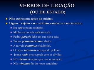 VERBOS DE LIGAÇÃO
(OU DE ESTADO)
 Não expressam ações do sujeito;
 Ligam o sujeito a seu atributo, estado ou característica;
 Eu sou o poeta solitário.
 Minha namorada está atrasada.
 Pedro parecia feliz em sua nova casa.
 Todos permaneceram calados.
 A novela continua enfadonha.
 O rapaz tornou-se um grande político.
 Joana anda preocupada com as dívidas.
 Nós ficamos alegres por sua nomeação.
 Nós viramos fãs do novo candidato
 