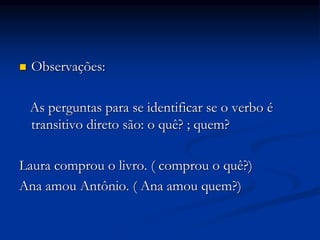  Observações:
As perguntas para se identificar se o verbo é
transitivo direto são: o quê? ; quem?
Laura comprou o livro. ( comprou o quê?)
Ana amou Antônio. ( Ana amou quem?)
 