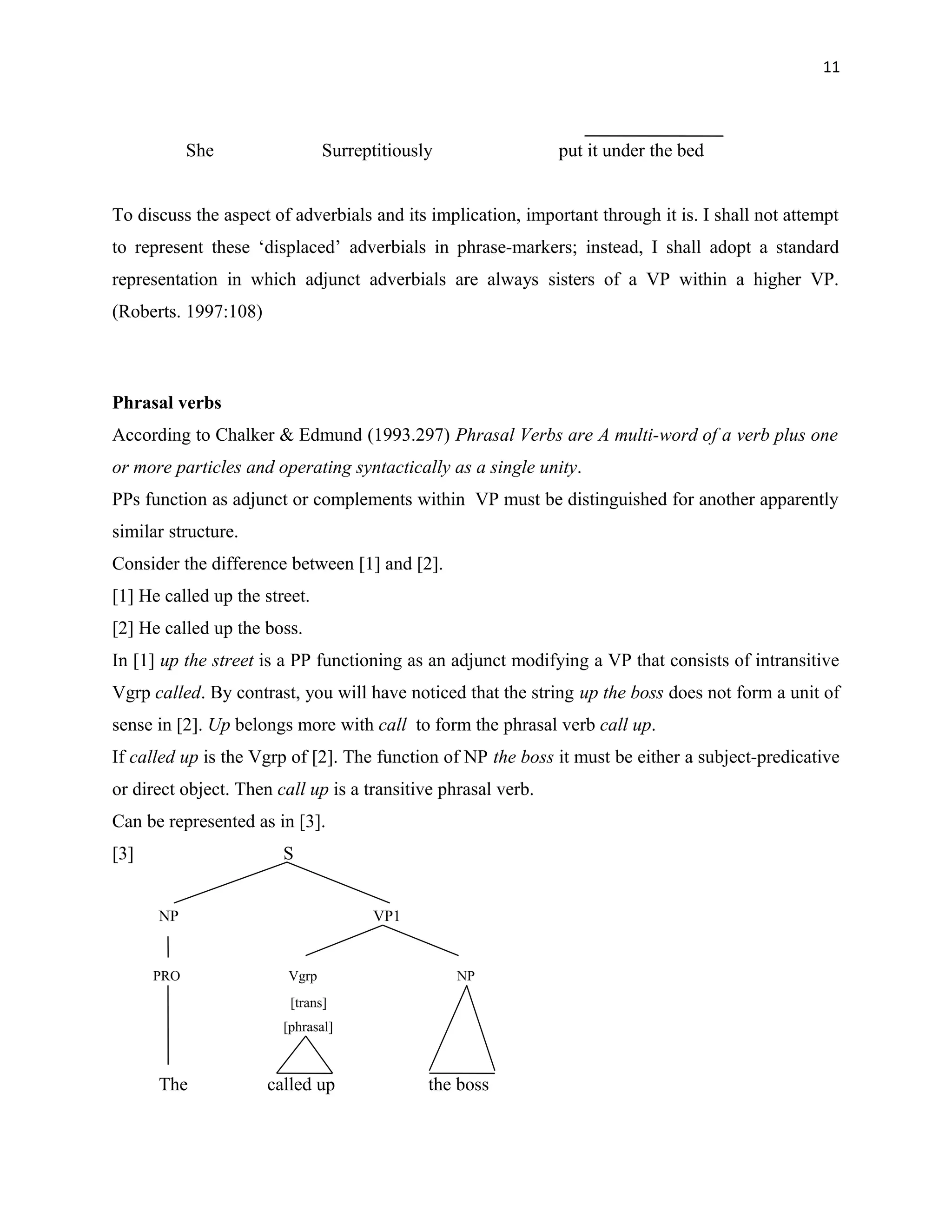 11
She Surreptitiously put it under the bed
To discuss the aspect of adverbials and its implication, important through it is. I shall not attempt
to represent these ‘displaced’ adverbials in phrase-markers; instead, I shall adopt a standard
representation in which adjunct adverbials are always sisters of a VP within a higher VP.
(Roberts. 1997:108)
Phrasal verbs
According to Chalker & Edmund (1993.297) Phrasal Verbs are A multi-word of a verb plus one
or more particles and operating syntactically as a single unity.
PPs function as adjunct or complements within VP must be distinguished for another apparently
similar structure.
Consider the difference between [1] and [2].
[1] He called up the street.
[2] He called up the boss.
In [1] up the street is a PP functioning as an adjunct modifying a VP that consists of intransitive
Vgrp called. By contrast, you will have noticed that the string up the boss does not form a unit of
sense in [2]. Up belongs more with call to form the phrasal verb call up.
If called up is the Vgrp of [2]. The function of NP the boss it must be either a subject-predicative
or direct object. Then call up is a transitive phrasal verb.
Can be represented as in [3].
[3] S
NP VP1
PRO Vgrp NP
[trans]
[phrasal]
The called up the boss
 