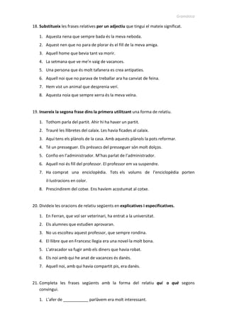 Gramàtica
18. Substitueix les frases relatives per un adjectiu que tingui el mateix significat.
1. Aquesta nena que sempre bada és la meva neboda.
2. Aquest nen que no para de plorar és el fill de la meva amiga.
3. Aquell home que bevia tant va morir.
4. La setmana que ve me’n vaig de vacances.
5. Una persona que és molt tafanera es crea antipaties.
6. Aquell noi que no parava de treballar ara ha canviat de feina.
7. Hem vist un animal que desprenia verí.
8. Aquesta noia que sempre xerra és la meva veïna.
19. Insereix la segona frase dins la primera utilitzant una forma de relatiu.
1. Tothom parla del partit. Ahir hi va haver un partit.
2. Trauré les llibretes del calaix. Les havia ficades al calaix.
3. Aquí tens els plànols de la casa. Amb aquests plànols la pots reformar.
4. Té un presseguer. Els préssecs del presseguer són molt dolços.
5. Confio en l’administrador. M’has parlat de l’administrador.
6. Aquell noi és fill del professor. El professor em va suspendre.
7. Ha comprat una enciclopèdia. Tots els volums de l’enciclopèdia porten
il·lustracions en color.
8. Prescindirem del cotxe. Ens havíem acostumat al cotxe.
20. Divideix les oracions de relatiu següents en explicatives i especificatives.
1. En Ferran, que vol ser veterinari, ha entrat a la universitat.
2. Els alumnes que estudien aprovaran.
3. No us escolteu aquest professor, que sempre rondina.
4. El llibre que en Francesc llegia era una novel·la molt bona.
5. L’atracador va fugir amb els diners que havia robat.
6. Els noi amb qui he anat de vacances és danès.
7. Aquell noi, amb qui havia compartit pis, era danès.
21. Completa les frases següents amb la forma del relatiu qui o què segons
convingui.
1. L’afer de ___________ parlàvem era molt interessant.
 