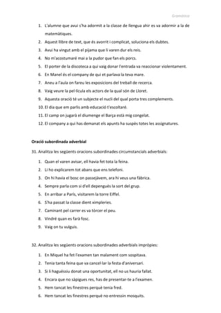 Gramàtica
1. L'alumne que avui s'ha adormit a la classe de llengua ahir es va adormir a la de
matemàtiques.
2. Aquest llibre de text, que és avorrit i complicat, soluciona els dubtes.
3. Avui ha vingut amb el pijama que li varen dur els reis.
4. No m'acostumaré mai a la pudor que fan els porcs.
5. El porter de la discoteca a qui vaig donar l'entrada va reaccionar violentament.
6. En Manel és el company de qui et parlava la teva mare.
7. Aneu a l'aula on fareu les exposicions del treball de recerca.
8. Vaig veure la pel·lícula els actors de la qual són de Lloret.
9. Aquesta oració té un subjecte el nucli del qual porta tres complements.
10. El dia que em parlis amb educació t'escoltaré.
11. El camp on jugarà el diumenge el Barça està mig congelat.
12. El company a qui has demanat els apunts ha suspès totes les assignatures.
Oració subordinada adverbial
31. Analitza les següents oracions subordinades circumstancials adverbials:
1. Quan el varen avisar, ell havia fet tota la feina.
2. Li ho explicarem tot abans que ens telefoni.
3. On hi havia el bosc on passejàvem, ara hi veus una fàbrica.
4. Sempre parla com si d'ell depengués la sort del grup.
5. En arribar a París, visitarem la torre Eiffel.
6. S'ha passat la classe dient ximpleries.
7. Caminant pel carrer es va tòrcer el peu.
8. Vindré quan es farà fosc.
9. Vaig on tu vulguis.
32. Analitza les següents oracions subordinades adverbials impròpies:
1. En Miquel ha fet l'examen tan malament com sospitava.
2. Tenia tanta feina que va cancel·lar la festa d'aniversari.
3. Si li haguéssiu donat una oportunitat, ell no us hauria fallat.
4. Encara que no sàpigues res, has de presentar-te a l'examen.
5. Hem tancat les finestres perquè tenia fred.
6. Hem tancat les finestres perquè no entressin mosquits.
 