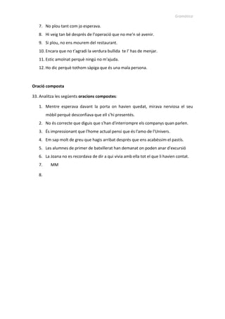 Gramàtica
7. No plou tant com jo esperava.
8. Hi veig tan bé després de l’operació que no me'n sé avenir.
9. Si plou, no ens mourem del restaurant.
10. Encara que no t'agradi la verdura bullida te l’ has de menjar.
11. Estic amoïnat perquè ningú no m'ajuda.
12. Ho dic perquè tothom sàpiga que és una mala persona.
Oració composta
33. Analitza les següents oracions compostes:
1. Mentre esperava davant la porta on havien quedat, mirava nerviosa el seu
mòbil perquè desconfiava que ell s’hi presentés.
2. No és correcte que diguis que s'han d'interrompre els companys quan parlen.
3. És impressionant que l'home actual pensi que és l'amo de l'Univers.
4. Em sap molt de greu que hagis arribat després que ens acabéssim el pastís.
5. Les alumnes de primer de batxillerat han demanat on poden anar d'excursió
6. La Joana no es recordava de dir a qui vivia amb ella tot el que li havien contat.
7. MM
 