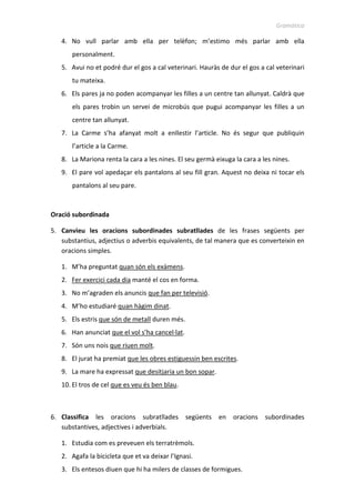 Gramàtica
4. No vull parlar amb ella per telèfon; m’estimo més parlar amb ella
personalment.
5. Avui no et podré dur el gos a cal veterinari. Hauràs de dur el gos a cal veterinari
tu mateixa.
6. Els pares ja no poden acompanyar les filles a un centre tan allunyat. Caldrà que
els pares trobin un servei de microbús que pugui acompanyar les filles a un
centre tan allunyat.
7. La Carme s’ha afanyat molt a enllestir l’article. No és segur que publiquin
l’article a la Carme.
8. La Mariona renta la cara a les nines. El seu germà eixuga la cara a les nines.
9. El pare vol apedaçar els pantalons al seu fill gran. Aquest no deixa ni tocar els
pantalons al seu pare.
Oració subordinada
5. Canvieu les oracions subordinades subratllades de les frases següents per
substantius, adjectius o adverbis equivalents, de tal manera que es converteixin en
oracions simples.
1. M’ha preguntat quan són els exàmens.
2. Fer exercici cada dia manté el cos en forma.
3. No m’agraden els anuncis que fan per televisió.
4. M’ho estudiaré quan hàgim dinat.
5. Els estris que són de metall duren més.
6. Han anunciat que el vol s’ha cancel·lat.
7. Són uns nois que riuen molt.
8. El jurat ha premiat que les obres estiguessin ben escrites.
9. La mare ha expressat que desitjaria un bon sopar.
10. El tros de cel que es veu és ben blau.
6. Classifica les oracions subratllades següents en oracions subordinades
substantives, adjectives i adverbials.
1. Estudia com es preveuen els terratrèmols.
2. Agafa la bicicleta que et va deixar l’Ignasi.
3. Els entesos diuen que hi ha milers de classes de formigues.
 